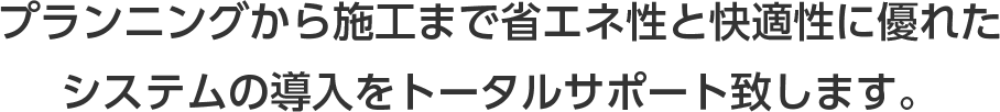 プランニングから施工まで省エネ性と快適性に優れたシステムの導入をトータルサポート致します。