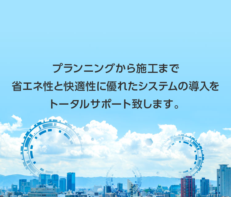 プランニングから施工まで省エネ性と快適性に優れたシステムの導入をトータルサポート致します。